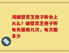 渴破壁灵芝孢子粉会上火么？破壁灵芝孢子粉每天服用几次，每次服多少