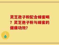 灵芝孢子粉配合蜂蜜喝？灵芝孢子粉与蜂蜜的健康功效？