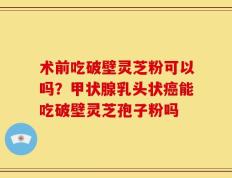 术前吃破壁灵芝粉可以吗？甲状腺乳头状癌能吃破壁灵芝孢子粉吗