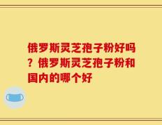 俄罗斯灵芝孢子粉好吗？俄罗斯灵芝孢子粉和国内的哪个好