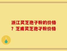 浙江灵芝孢子粉的价格？芝甫灵芝孢孑粉价格