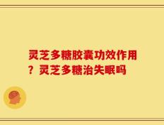 灵芝多糖胶囊功效作用？灵芝多糖治失眠吗