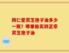 同仁堂灵芝孢子油多少一瓶？哪里能买到正宗灵芝孢子油