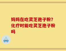 妈妈在吃灵芝孢子粉？化疗时能吃灵芝孢子粉吗