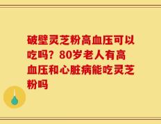 破壁灵芝粉高血压可以吃吗？80岁老人有高血压和心脏病能吃灵芝粉吗