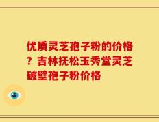 优质灵芝孢子粉的价格？吉林抚松玉秀堂灵芝破壁孢子粉价格