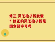 修正 灵芝孢子粉胶囊？修正的灵芝孢子粉是国食健字号吗