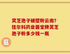 灵芝孢子破壁粉云南？佳尔科药业菌宝牌灵芝孢子粉多少钱一瓶