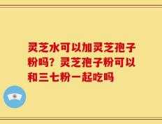 灵芝水可以加灵芝孢子粉吗？灵芝孢子粉可以和三七粉一起吃吗
