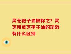 灵芝孢子油被称之？灵芝和灵芝孢子油的功效有什么区别