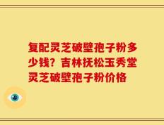 复配灵芝破壁孢子粉多少钱？吉林抚松玉秀堂灵芝破壁孢子粉价格