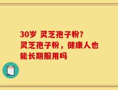 30岁 灵芝孢子粉？灵芝孢子粉，健康人也能长期服用吗