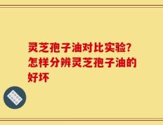 灵芝孢子油对比实验？怎样分辨灵芝孢子油的好坏