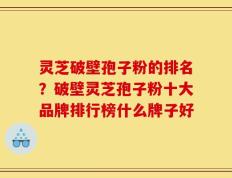 灵芝破壁孢子粉的排名？破壁灵芝孢子粉十大品牌排行榜什么牌子好