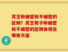 灵芝粉破壁和不破壁的区别？灵芝袍子粉破壁和不破壁的区别体现在哪些方面