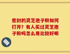 密封的灵芝孢子粉如何打开？有人买过灵芝孢子粉吗怎么用比较好呢