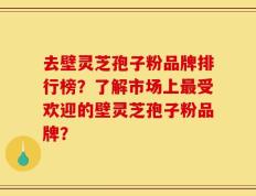 去壁灵芝孢子粉品牌排行榜？了解市场上最受欢迎的壁灵芝孢子粉品牌？