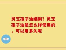 灵芝孢子油继刚？灵芝孢子油是怎么样使用的，可以用多久呢