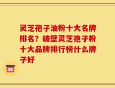 灵芝孢子油粉十大名牌排名？破壁灵芝孢子粉十大品牌排行榜什么牌子好