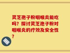 灵芝孢子粉咽喉炎能吃吗？探讨灵芝孢子粉对咽喉炎的疗效及安全性？