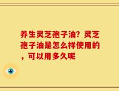 养生灵芝孢子油？灵芝孢子油是怎么样使用的，可以用多久呢