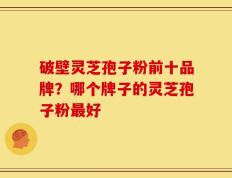 破壁灵芝孢子粉前十品牌？哪个牌子的灵芝孢子粉最好