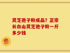 灵芝孢子粉成品？正宗长白山灵芝孢子粉一斤多少钱