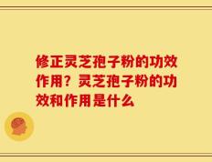 修正灵芝孢子粉的功效作用？灵芝孢子粉的功效和作用是什么