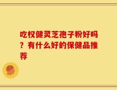 吃权健灵芝孢子粉好吗？有什么好的保健品推荐