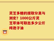 灵芝多糖的提取分离与测定？1000公斤灵芝萃体可取出多少公斤纯孢子油