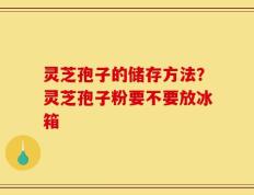 灵芝孢子的储存方法？灵芝孢子粉要不要放冰箱