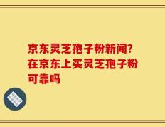 京东灵芝孢子粉新闻？在京东上买灵芝孢子粉可靠吗