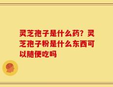 灵芝孢子是什么药？灵芝孢子粉是什么东西可以随便吃吗