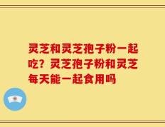 灵芝和灵芝孢子粉一起吃？灵芝孢子粉和灵芝每天能一起食用吗