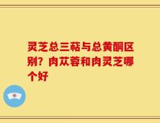 灵芝总三萜与总黄酮区别？肉苁蓉和肉灵芝哪个好