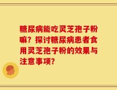 糖尿病能吃灵芝孢子粉嘛？探讨糖尿病患者食用灵芝孢子粉的效果与注意事项？