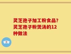 灵芝孢子加工粉食品？灵芝孢子粉煲汤的12种做法