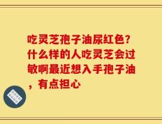 吃灵芝孢子油尿红色？什么样的人吃灵芝会过敏啊最近想入手孢子油，有点担心