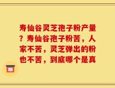 寿仙谷灵芝孢子粉产量？寿仙谷孢子粉苦，人家不苦，灵芝弹出的粉也不苦，到底哪个是真