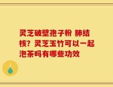 灵芝破壁孢子粉 肺结核？灵芝玉竹可以一起泡茶吗有哪些功效