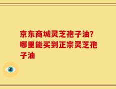 京东商城灵芝孢子油？哪里能买到正宗灵芝孢子油