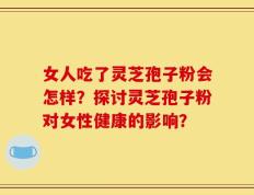 女人吃了灵芝孢子粉会怎样？探讨灵芝孢子粉对女性健康的影响？