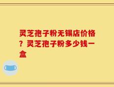 灵芝孢子粉无锡店价格？灵芝孢子粉多少钱一盒