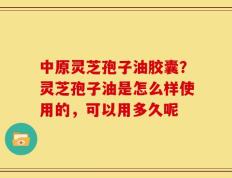 中原灵芝孢子油胶囊？灵芝孢子油是怎么样使用的，可以用多久呢