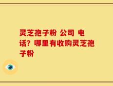 灵芝孢子粉 公司 电话？哪里有收购灵芝孢子粉
