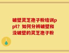 破壁灵芝孢子粉培训ppt？如何分辨破壁和没破壁的灵芝孢子粉