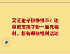 灵芝孢子粉挣钱不？瑞草灵芝孢子粉一百元福利，都有哪些福利活动