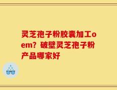 灵芝孢子粉胶囊加工oem？破壁灵芝孢子粉产品哪家好