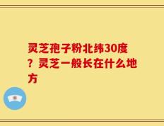 灵芝孢子粉北纬30度？灵芝一般长在什么地方