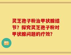 灵芝孢子粉治甲状腺结节？探究灵芝孢子粉对甲状腺问题的疗效？